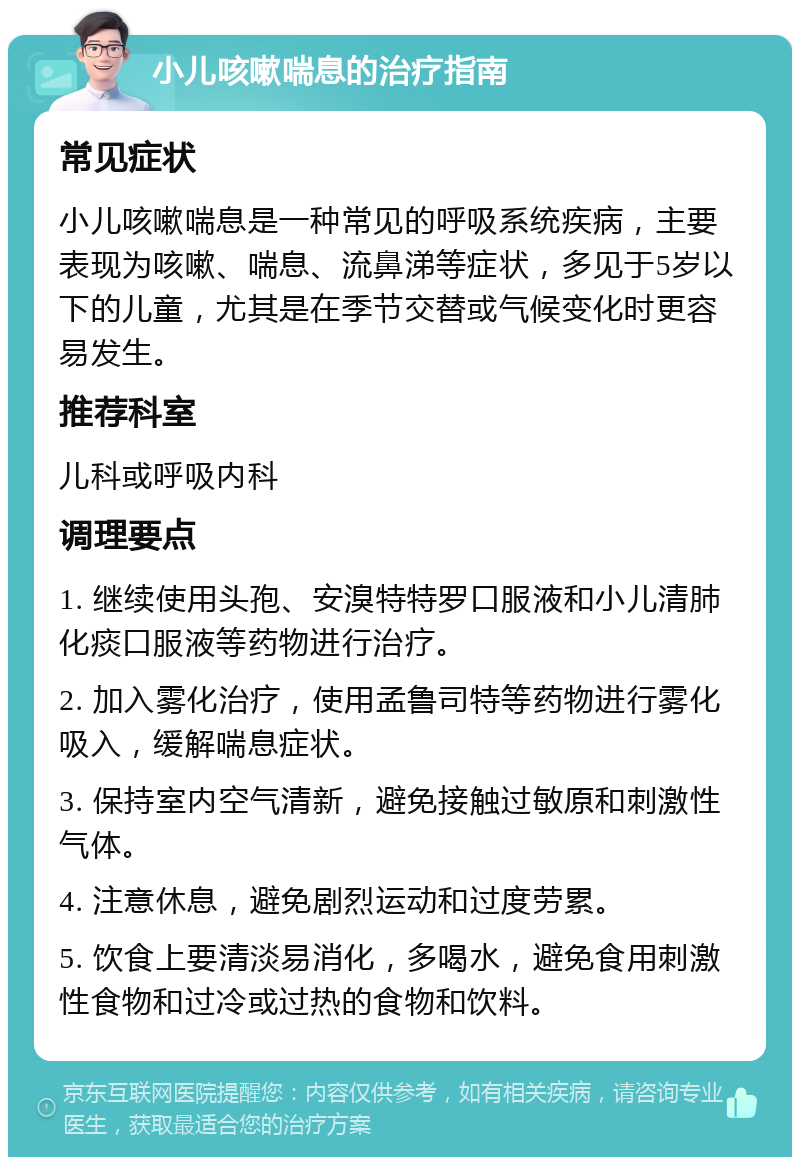 小儿咳嗽喘息的治疗指南 常见症状 小儿咳嗽喘息是一种常见的呼吸系统疾病，主要表现为咳嗽、喘息、流鼻涕等症状，多见于5岁以下的儿童，尤其是在季节交替或气候变化时更容易发生。 推荐科室 儿科或呼吸内科 调理要点 1. 继续使用头孢、安溴特特罗口服液和小儿清肺化痰口服液等药物进行治疗。 2. 加入雾化治疗，使用孟鲁司特等药物进行雾化吸入，缓解喘息症状。 3. 保持室内空气清新，避免接触过敏原和刺激性气体。 4. 注意休息，避免剧烈运动和过度劳累。 5. 饮食上要清淡易消化，多喝水，避免食用刺激性食物和过冷或过热的食物和饮料。