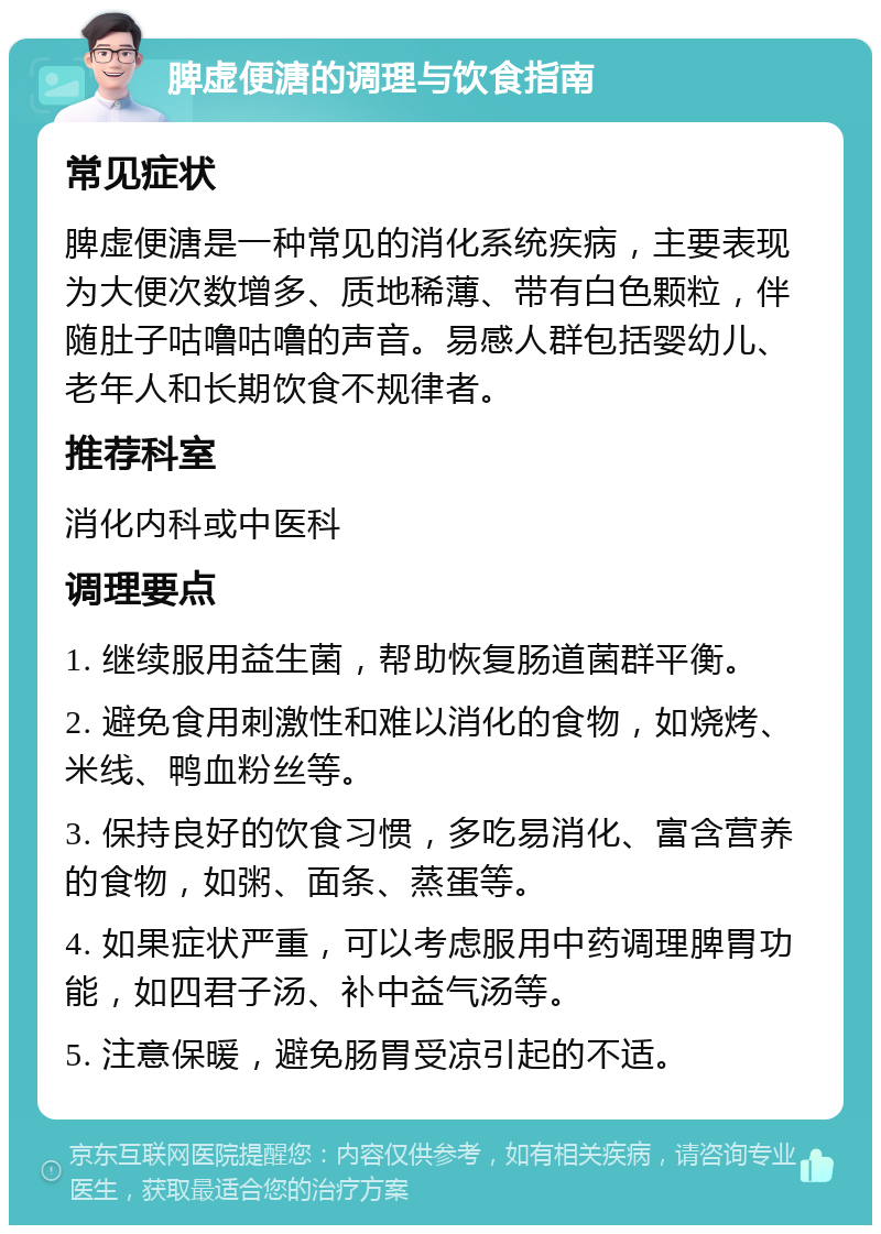 脾虚便溏的调理与饮食指南 常见症状 脾虚便溏是一种常见的消化系统疾病，主要表现为大便次数增多、质地稀薄、带有白色颗粒，伴随肚子咕噜咕噜的声音。易感人群包括婴幼儿、老年人和长期饮食不规律者。 推荐科室 消化内科或中医科 调理要点 1. 继续服用益生菌，帮助恢复肠道菌群平衡。 2. 避免食用刺激性和难以消化的食物，如烧烤、米线、鸭血粉丝等。 3. 保持良好的饮食习惯，多吃易消化、富含营养的食物，如粥、面条、蒸蛋等。 4. 如果症状严重，可以考虑服用中药调理脾胃功能，如四君子汤、补中益气汤等。 5. 注意保暖，避免肠胃受凉引起的不适。