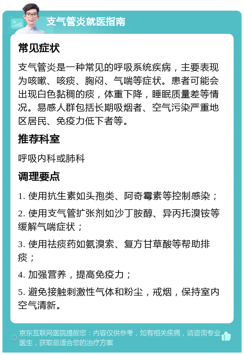 支气管炎就医指南 常见症状 支气管炎是一种常见的呼吸系统疾病，主要表现为咳嗽、咳痰、胸闷、气喘等症状。患者可能会出现白色黏稠的痰，体重下降，睡眠质量差等情况。易感人群包括长期吸烟者、空气污染严重地区居民、免疫力低下者等。 推荐科室 呼吸内科或肺科 调理要点 1. 使用抗生素如头孢类、阿奇霉素等控制感染； 2. 使用支气管扩张剂如沙丁胺醇、异丙托溴铵等缓解气喘症状； 3. 使用祛痰药如氨溴索、复方甘草酸等帮助排痰； 4. 加强营养，提高免疫力； 5. 避免接触刺激性气体和粉尘，戒烟，保持室内空气清新。