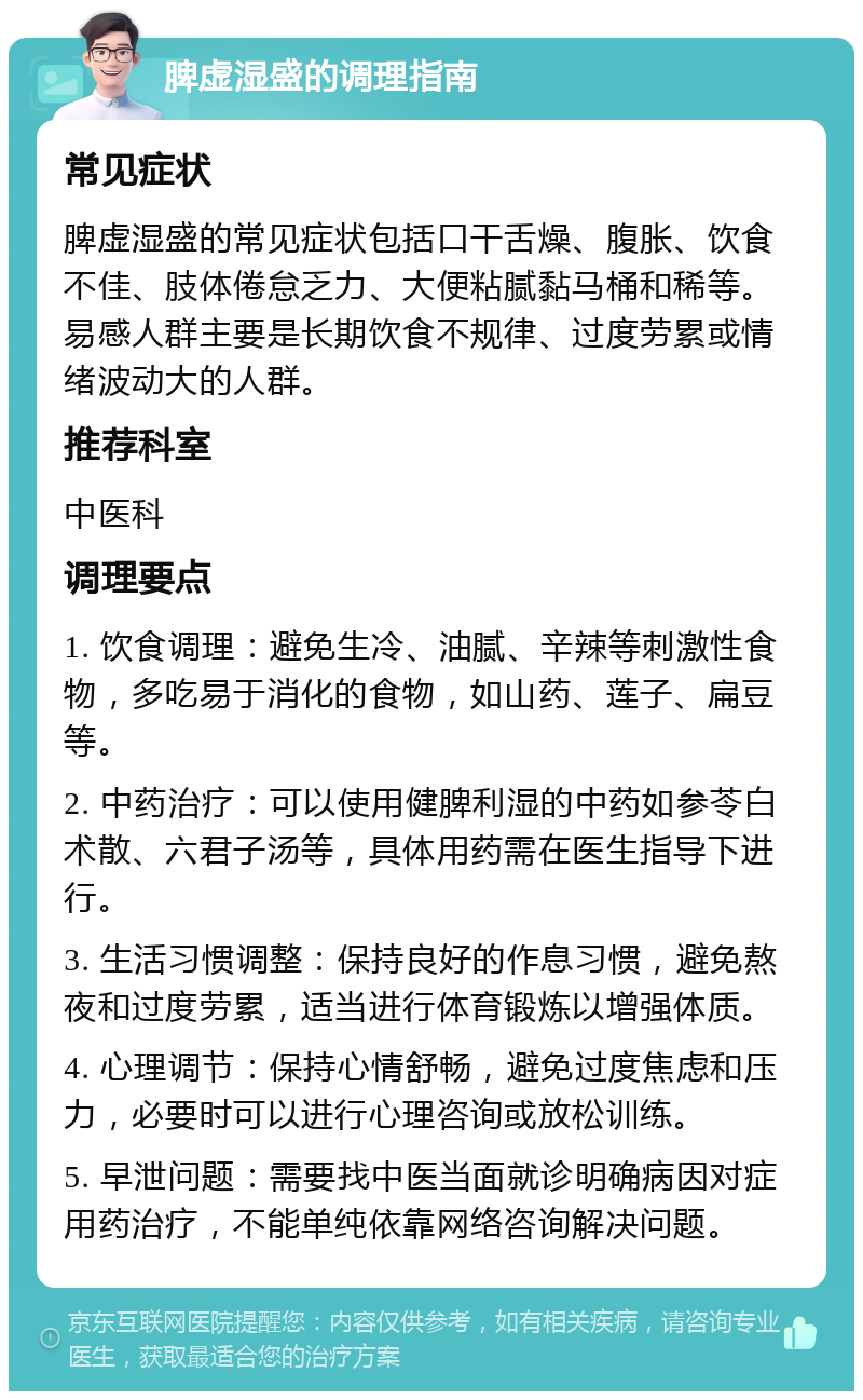 脾虚湿盛的调理指南 常见症状 脾虚湿盛的常见症状包括口干舌燥、腹胀、饮食不佳、肢体倦怠乏力、大便粘腻黏马桶和稀等。易感人群主要是长期饮食不规律、过度劳累或情绪波动大的人群。 推荐科室 中医科 调理要点 1. 饮食调理：避免生冷、油腻、辛辣等刺激性食物，多吃易于消化的食物，如山药、莲子、扁豆等。 2. 中药治疗：可以使用健脾利湿的中药如参苓白术散、六君子汤等，具体用药需在医生指导下进行。 3. 生活习惯调整：保持良好的作息习惯，避免熬夜和过度劳累，适当进行体育锻炼以增强体质。 4. 心理调节：保持心情舒畅，避免过度焦虑和压力，必要时可以进行心理咨询或放松训练。 5. 早泄问题：需要找中医当面就诊明确病因对症用药治疗，不能单纯依靠网络咨询解决问题。