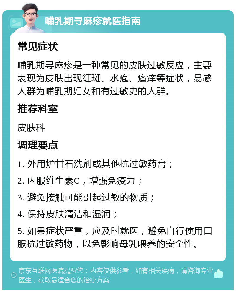 哺乳期寻麻疹就医指南 常见症状 哺乳期寻麻疹是一种常见的皮肤过敏反应，主要表现为皮肤出现红斑、水疱、瘙痒等症状，易感人群为哺乳期妇女和有过敏史的人群。 推荐科室 皮肤科 调理要点 1. 外用炉甘石洗剂或其他抗过敏药膏； 2. 内服维生素C，增强免疫力； 3. 避免接触可能引起过敏的物质； 4. 保持皮肤清洁和湿润； 5. 如果症状严重，应及时就医，避免自行使用口服抗过敏药物，以免影响母乳喂养的安全性。