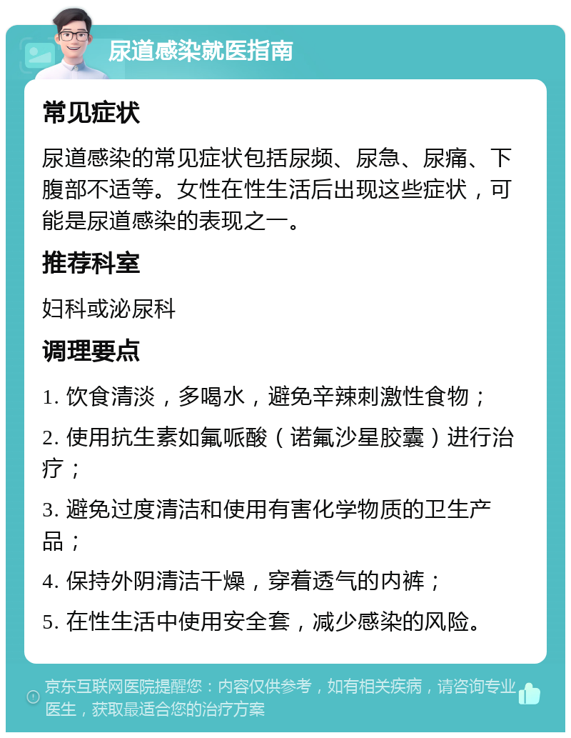 尿道感染就医指南 常见症状 尿道感染的常见症状包括尿频、尿急、尿痛、下腹部不适等。女性在性生活后出现这些症状，可能是尿道感染的表现之一。 推荐科室 妇科或泌尿科 调理要点 1. 饮食清淡，多喝水，避免辛辣刺激性食物； 2. 使用抗生素如氟哌酸（诺氟沙星胶囊）进行治疗； 3. 避免过度清洁和使用有害化学物质的卫生产品； 4. 保持外阴清洁干燥，穿着透气的内裤； 5. 在性生活中使用安全套，减少感染的风险。