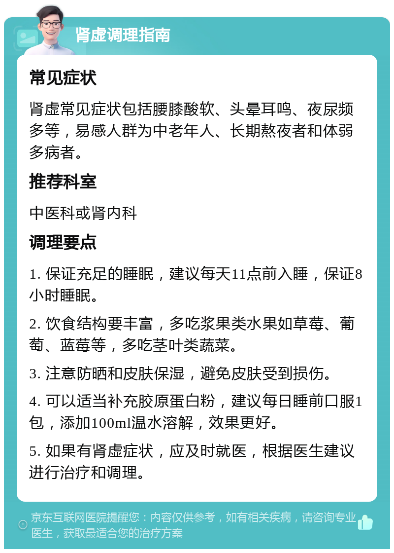 肾虚调理指南 常见症状 肾虚常见症状包括腰膝酸软、头晕耳鸣、夜尿频多等，易感人群为中老年人、长期熬夜者和体弱多病者。 推荐科室 中医科或肾内科 调理要点 1. 保证充足的睡眠，建议每天11点前入睡，保证8小时睡眠。 2. 饮食结构要丰富，多吃浆果类水果如草莓、葡萄、蓝莓等，多吃茎叶类蔬菜。 3. 注意防晒和皮肤保湿，避免皮肤受到损伤。 4. 可以适当补充胶原蛋白粉，建议每日睡前口服1包，添加100ml温水溶解，效果更好。 5. 如果有肾虚症状，应及时就医，根据医生建议进行治疗和调理。