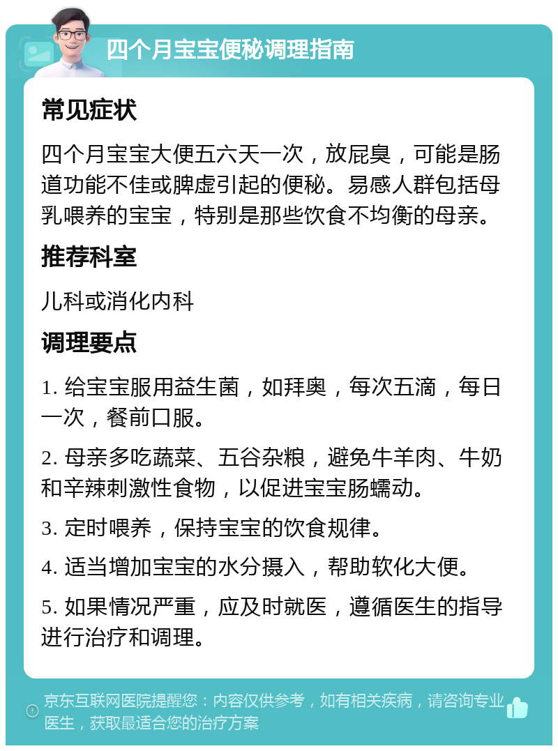 四个月宝宝便秘调理指南 常见症状 四个月宝宝大便五六天一次，放屁臭，可能是肠道功能不佳或脾虚引起的便秘。易感人群包括母乳喂养的宝宝，特别是那些饮食不均衡的母亲。 推荐科室 儿科或消化内科 调理要点 1. 给宝宝服用益生菌，如拜奥，每次五滴，每日一次，餐前口服。 2. 母亲多吃蔬菜、五谷杂粮，避免牛羊肉、牛奶和辛辣刺激性食物，以促进宝宝肠蠕动。 3. 定时喂养，保持宝宝的饮食规律。 4. 适当增加宝宝的水分摄入，帮助软化大便。 5. 如果情况严重，应及时就医，遵循医生的指导进行治疗和调理。