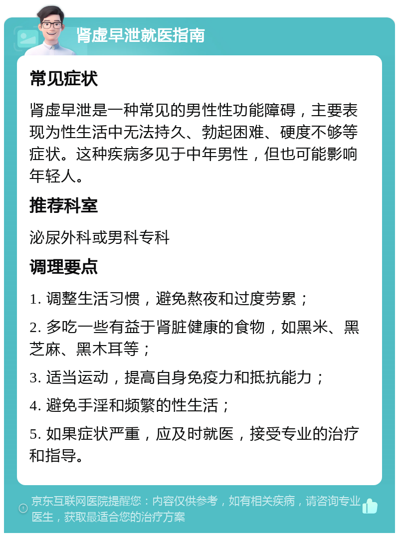 肾虚早泄就医指南 常见症状 肾虚早泄是一种常见的男性性功能障碍，主要表现为性生活中无法持久、勃起困难、硬度不够等症状。这种疾病多见于中年男性，但也可能影响年轻人。 推荐科室 泌尿外科或男科专科 调理要点 1. 调整生活习惯，避免熬夜和过度劳累； 2. 多吃一些有益于肾脏健康的食物，如黑米、黑芝麻、黑木耳等； 3. 适当运动，提高自身免疫力和抵抗能力； 4. 避免手淫和频繁的性生活； 5. 如果症状严重，应及时就医，接受专业的治疗和指导。