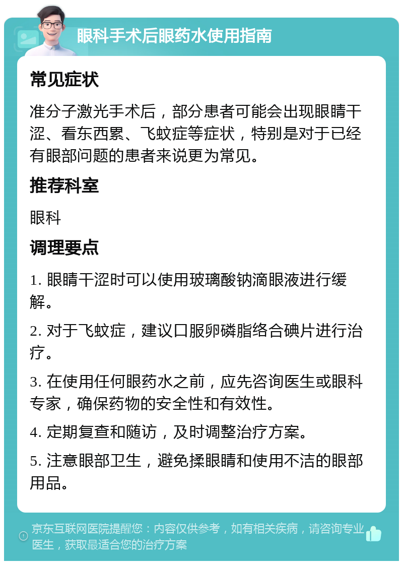 眼科手术后眼药水使用指南 常见症状 准分子激光手术后，部分患者可能会出现眼睛干涩、看东西累、飞蚊症等症状，特别是对于已经有眼部问题的患者来说更为常见。 推荐科室 眼科 调理要点 1. 眼睛干涩时可以使用玻璃酸钠滴眼液进行缓解。 2. 对于飞蚊症，建议口服卵磷脂络合碘片进行治疗。 3. 在使用任何眼药水之前，应先咨询医生或眼科专家，确保药物的安全性和有效性。 4. 定期复查和随访，及时调整治疗方案。 5. 注意眼部卫生，避免揉眼睛和使用不洁的眼部用品。