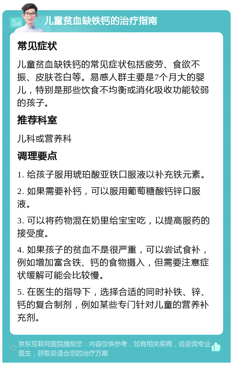 儿童贫血缺铁钙的治疗指南 常见症状 儿童贫血缺铁钙的常见症状包括疲劳、食欲不振、皮肤苍白等。易感人群主要是7个月大的婴儿，特别是那些饮食不均衡或消化吸收功能较弱的孩子。 推荐科室 儿科或营养科 调理要点 1. 给孩子服用琥珀酸亚铁口服液以补充铁元素。 2. 如果需要补钙，可以服用葡萄糖酸钙锌口服液。 3. 可以将药物混在奶里给宝宝吃，以提高服药的接受度。 4. 如果孩子的贫血不是很严重，可以尝试食补，例如增加富含铁、钙的食物摄入，但需要注意症状缓解可能会比较慢。 5. 在医生的指导下，选择合适的同时补铁、锌、钙的复合制剂，例如某些专门针对儿童的营养补充剂。