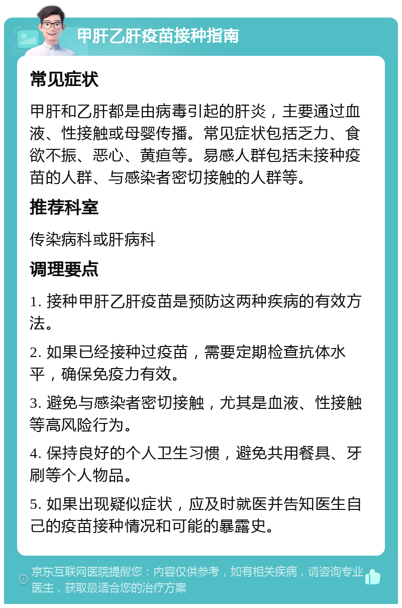 甲肝乙肝疫苗接种指南 常见症状 甲肝和乙肝都是由病毒引起的肝炎，主要通过血液、性接触或母婴传播。常见症状包括乏力、食欲不振、恶心、黄疸等。易感人群包括未接种疫苗的人群、与感染者密切接触的人群等。 推荐科室 传染病科或肝病科 调理要点 1. 接种甲肝乙肝疫苗是预防这两种疾病的有效方法。 2. 如果已经接种过疫苗，需要定期检查抗体水平，确保免疫力有效。 3. 避免与感染者密切接触，尤其是血液、性接触等高风险行为。 4. 保持良好的个人卫生习惯，避免共用餐具、牙刷等个人物品。 5. 如果出现疑似症状，应及时就医并告知医生自己的疫苗接种情况和可能的暴露史。