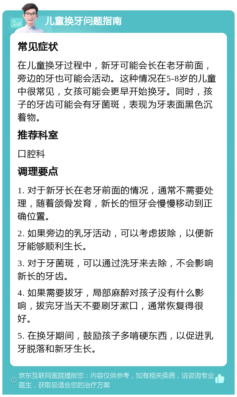 儿童换牙问题指南 常见症状 在儿童换牙过程中，新牙可能会长在老牙前面，旁边的牙也可能会活动。这种情况在5-8岁的儿童中很常见，女孩可能会更早开始换牙。同时，孩子的牙齿可能会有牙菌斑，表现为牙表面黑色沉着物。 推荐科室 口腔科 调理要点 1. 对于新牙长在老牙前面的情况，通常不需要处理，随着颌骨发育，新长的恒牙会慢慢移动到正确位置。 2. 如果旁边的乳牙活动，可以考虑拔除，以便新牙能够顺利生长。 3. 对于牙菌斑，可以通过洗牙来去除，不会影响新长的牙齿。 4. 如果需要拔牙，局部麻醉对孩子没有什么影响，拔完牙当天不要刷牙漱口，通常恢复得很好。 5. 在换牙期间，鼓励孩子多啃硬东西，以促进乳牙脱落和新牙生长。