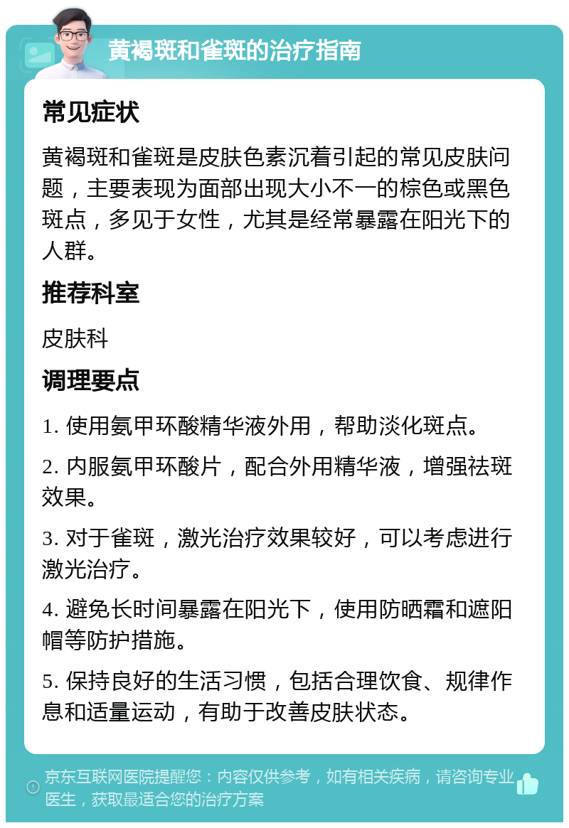 黄褐斑和雀斑的治疗指南 常见症状 黄褐斑和雀斑是皮肤色素沉着引起的常见皮肤问题，主要表现为面部出现大小不一的棕色或黑色斑点，多见于女性，尤其是经常暴露在阳光下的人群。 推荐科室 皮肤科 调理要点 1. 使用氨甲环酸精华液外用，帮助淡化斑点。 2. 内服氨甲环酸片，配合外用精华液，增强祛斑效果。 3. 对于雀斑，激光治疗效果较好，可以考虑进行激光治疗。 4. 避免长时间暴露在阳光下，使用防晒霜和遮阳帽等防护措施。 5. 保持良好的生活习惯，包括合理饮食、规律作息和适量运动，有助于改善皮肤状态。