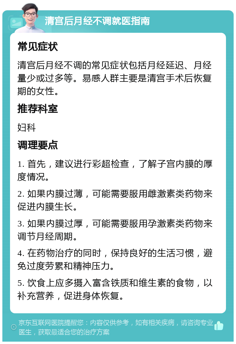 清宫后月经不调就医指南 常见症状 清宫后月经不调的常见症状包括月经延迟、月经量少或过多等。易感人群主要是清宫手术后恢复期的女性。 推荐科室 妇科 调理要点 1. 首先，建议进行彩超检查，了解子宫内膜的厚度情况。 2. 如果内膜过薄，可能需要服用雌激素类药物来促进内膜生长。 3. 如果内膜过厚，可能需要服用孕激素类药物来调节月经周期。 4. 在药物治疗的同时，保持良好的生活习惯，避免过度劳累和精神压力。 5. 饮食上应多摄入富含铁质和维生素的食物，以补充营养，促进身体恢复。