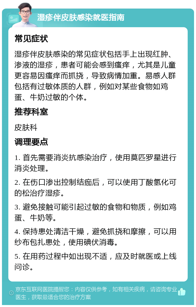 湿疹伴皮肤感染就医指南 常见症状 湿疹伴皮肤感染的常见症状包括手上出现红肿、渗液的湿疹，患者可能会感到瘙痒，尤其是儿童更容易因瘙痒而抓挠，导致病情加重。易感人群包括有过敏体质的人群，例如对某些食物如鸡蛋、牛奶过敏的个体。 推荐科室 皮肤科 调理要点 1. 首先需要消炎抗感染治疗，使用莫匹罗星进行消炎处理。 2. 在伤口渗出控制结痂后，可以使用丁酸氢化可的松治疗湿疹。 3. 避免接触可能引起过敏的食物和物质，例如鸡蛋、牛奶等。 4. 保持患处清洁干燥，避免抓挠和摩擦，可以用纱布包扎患处，使用碘伏消毒。 5. 在用药过程中如出现不适，应及时就医或上线问诊。