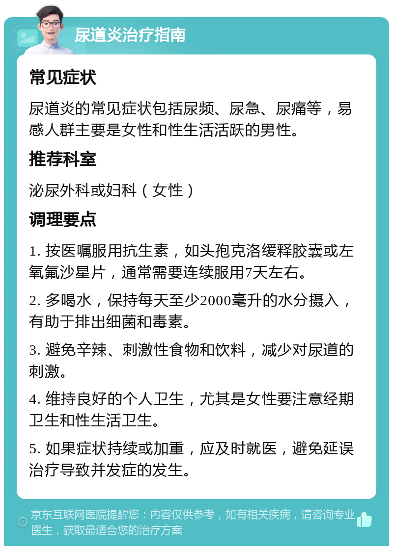 尿道炎治疗指南 常见症状 尿道炎的常见症状包括尿频、尿急、尿痛等，易感人群主要是女性和性生活活跃的男性。 推荐科室 泌尿外科或妇科（女性） 调理要点 1. 按医嘱服用抗生素，如头孢克洛缓释胶囊或左氧氟沙星片，通常需要连续服用7天左右。 2. 多喝水，保持每天至少2000毫升的水分摄入，有助于排出细菌和毒素。 3. 避免辛辣、刺激性食物和饮料，减少对尿道的刺激。 4. 维持良好的个人卫生，尤其是女性要注意经期卫生和性生活卫生。 5. 如果症状持续或加重，应及时就医，避免延误治疗导致并发症的发生。