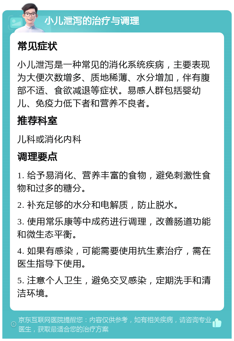 小儿泄泻的治疗与调理 常见症状 小儿泄泻是一种常见的消化系统疾病，主要表现为大便次数增多、质地稀薄、水分增加，伴有腹部不适、食欲减退等症状。易感人群包括婴幼儿、免疫力低下者和营养不良者。 推荐科室 儿科或消化内科 调理要点 1. 给予易消化、营养丰富的食物，避免刺激性食物和过多的糖分。 2. 补充足够的水分和电解质，防止脱水。 3. 使用常乐康等中成药进行调理，改善肠道功能和微生态平衡。 4. 如果有感染，可能需要使用抗生素治疗，需在医生指导下使用。 5. 注意个人卫生，避免交叉感染，定期洗手和清洁环境。