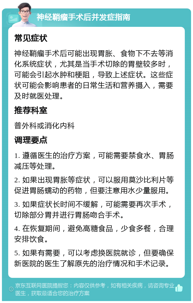 神经鞘瘤手术后并发症指南 常见症状 神经鞘瘤手术后可能出现胃胀、食物下不去等消化系统症状，尤其是当手术切除的胃壁较多时，可能会引起水肿和梗阻，导致上述症状。这些症状可能会影响患者的日常生活和营养摄入，需要及时就医处理。 推荐科室 普外科或消化内科 调理要点 1. 遵循医生的治疗方案，可能需要禁食水、胃肠减压等处理。 2. 如果出现胃胀等症状，可以服用莫沙比利片等促进胃肠蠕动的药物，但要注意用水少量服用。 3. 如果症状长时间不缓解，可能需要再次手术，切除部分胃并进行胃肠吻合手术。 4. 在恢复期间，避免高糖食品，少食多餐，合理安排饮食。 5. 如果有需要，可以考虑换医院就诊，但要确保新医院的医生了解原先的治疗情况和手术记录。