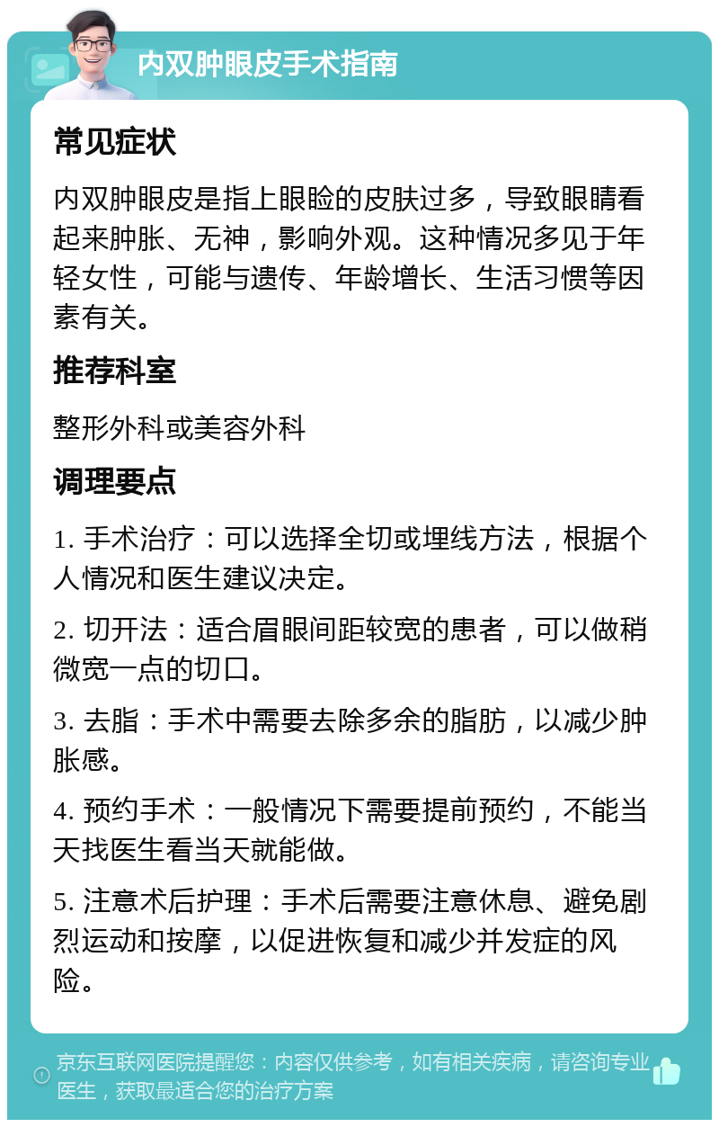 内双肿眼皮手术指南 常见症状 内双肿眼皮是指上眼睑的皮肤过多，导致眼睛看起来肿胀、无神，影响外观。这种情况多见于年轻女性，可能与遗传、年龄增长、生活习惯等因素有关。 推荐科室 整形外科或美容外科 调理要点 1. 手术治疗：可以选择全切或埋线方法，根据个人情况和医生建议决定。 2. 切开法：适合眉眼间距较宽的患者，可以做稍微宽一点的切口。 3. 去脂：手术中需要去除多余的脂肪，以减少肿胀感。 4. 预约手术：一般情况下需要提前预约，不能当天找医生看当天就能做。 5. 注意术后护理：手术后需要注意休息、避免剧烈运动和按摩，以促进恢复和减少并发症的风险。