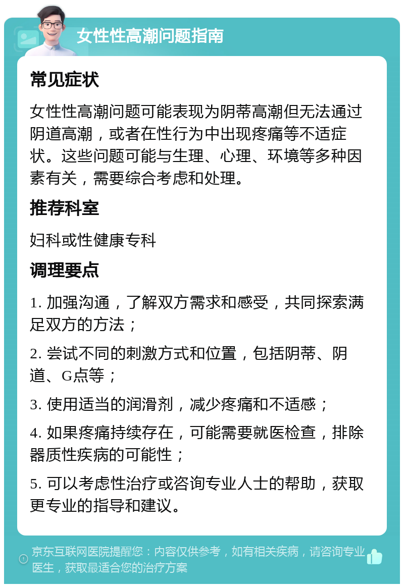 女性性高潮问题指南 常见症状 女性性高潮问题可能表现为阴蒂高潮但无法通过阴道高潮，或者在性行为中出现疼痛等不适症状。这些问题可能与生理、心理、环境等多种因素有关，需要综合考虑和处理。 推荐科室 妇科或性健康专科 调理要点 1. 加强沟通，了解双方需求和感受，共同探索满足双方的方法； 2. 尝试不同的刺激方式和位置，包括阴蒂、阴道、G点等； 3. 使用适当的润滑剂，减少疼痛和不适感； 4. 如果疼痛持续存在，可能需要就医检查，排除器质性疾病的可能性； 5. 可以考虑性治疗或咨询专业人士的帮助，获取更专业的指导和建议。