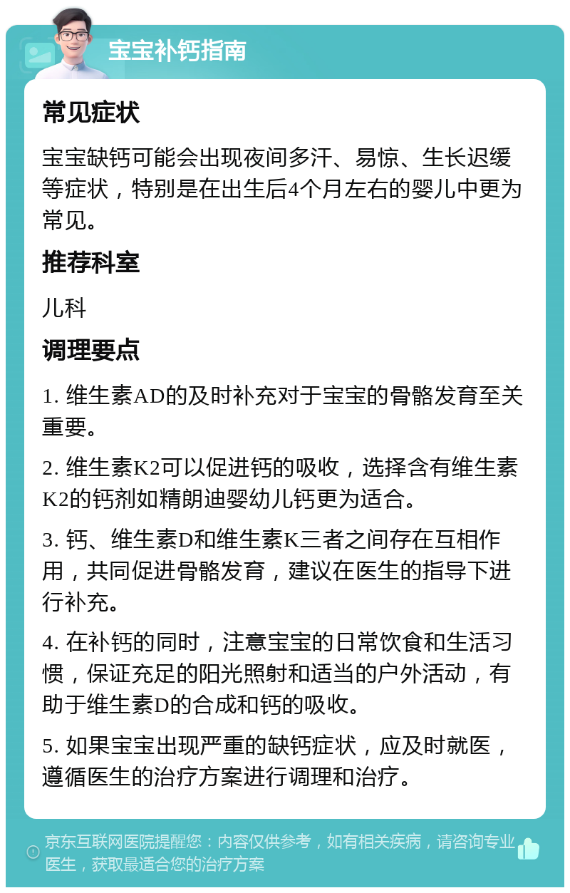 宝宝补钙指南 常见症状 宝宝缺钙可能会出现夜间多汗、易惊、生长迟缓等症状，特别是在出生后4个月左右的婴儿中更为常见。 推荐科室 儿科 调理要点 1. 维生素AD的及时补充对于宝宝的骨骼发育至关重要。 2. 维生素K2可以促进钙的吸收，选择含有维生素K2的钙剂如精朗迪婴幼儿钙更为适合。 3. 钙、维生素D和维生素K三者之间存在互相作用，共同促进骨骼发育，建议在医生的指导下进行补充。 4. 在补钙的同时，注意宝宝的日常饮食和生活习惯，保证充足的阳光照射和适当的户外活动，有助于维生素D的合成和钙的吸收。 5. 如果宝宝出现严重的缺钙症状，应及时就医，遵循医生的治疗方案进行调理和治疗。