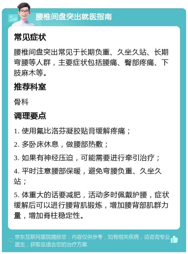 腰椎间盘突出就医指南 常见症状 腰椎间盘突出常见于长期负重、久坐久站、长期弯腰等人群，主要症状包括腰痛、臀部疼痛、下肢麻木等。 推荐科室 骨科 调理要点 1. 使用氟比洛芬凝胶贴膏缓解疼痛； 2. 多卧床休息，做腰部热敷； 3. 如果有神经压迫，可能需要进行牵引治疗； 4. 平时注意腰部保暖，避免弯腰负重、久坐久站； 5. 体重大的话要减肥，活动多时佩戴护腰，症状缓解后可以进行腰背肌锻炼，增加腰背部肌群力量，增加脊柱稳定性。