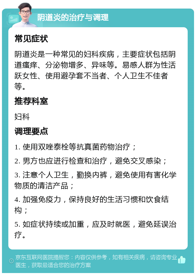 阴道炎的治疗与调理 常见症状 阴道炎是一种常见的妇科疾病，主要症状包括阴道瘙痒、分泌物增多、异味等。易感人群为性活跃女性、使用避孕套不当者、个人卫生不佳者等。 推荐科室 妇科 调理要点 1. 使用双唑泰栓等抗真菌药物治疗； 2. 男方也应进行检查和治疗，避免交叉感染； 3. 注意个人卫生，勤换内裤，避免使用有害化学物质的清洁产品； 4. 加强免疫力，保持良好的生活习惯和饮食结构； 5. 如症状持续或加重，应及时就医，避免延误治疗。