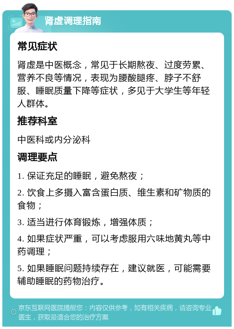 肾虚调理指南 常见症状 肾虚是中医概念，常见于长期熬夜、过度劳累、营养不良等情况，表现为腰酸腿疼、脖子不舒服、睡眠质量下降等症状，多见于大学生等年轻人群体。 推荐科室 中医科或内分泌科 调理要点 1. 保证充足的睡眠，避免熬夜； 2. 饮食上多摄入富含蛋白质、维生素和矿物质的食物； 3. 适当进行体育锻炼，增强体质； 4. 如果症状严重，可以考虑服用六味地黄丸等中药调理； 5. 如果睡眠问题持续存在，建议就医，可能需要辅助睡眠的药物治疗。