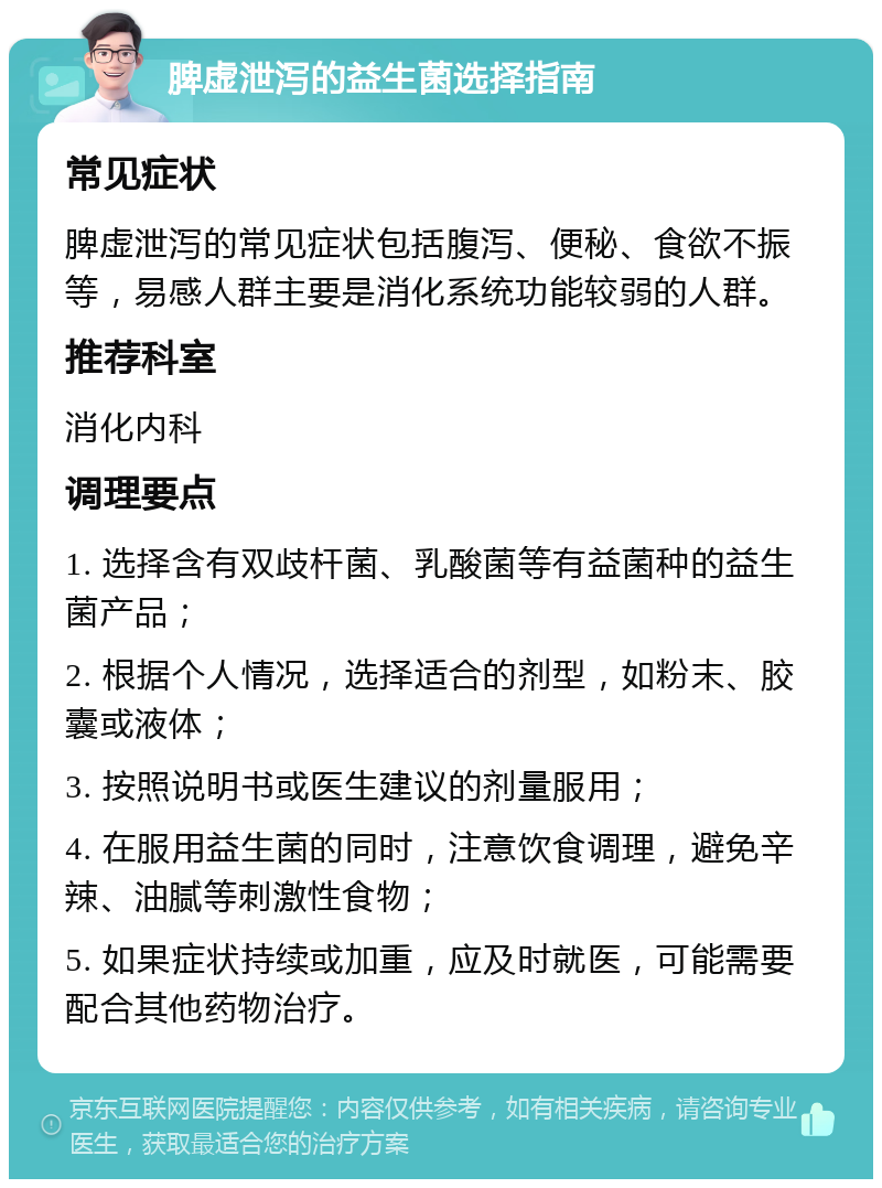 脾虚泄泻的益生菌选择指南 常见症状 脾虚泄泻的常见症状包括腹泻、便秘、食欲不振等，易感人群主要是消化系统功能较弱的人群。 推荐科室 消化内科 调理要点 1. 选择含有双歧杆菌、乳酸菌等有益菌种的益生菌产品； 2. 根据个人情况，选择适合的剂型，如粉末、胶囊或液体； 3. 按照说明书或医生建议的剂量服用； 4. 在服用益生菌的同时，注意饮食调理，避免辛辣、油腻等刺激性食物； 5. 如果症状持续或加重，应及时就医，可能需要配合其他药物治疗。