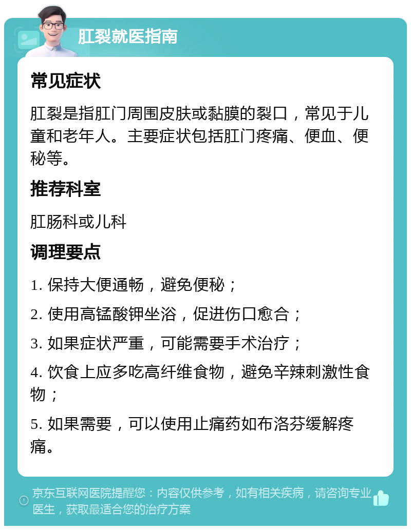 肛裂就医指南 常见症状 肛裂是指肛门周围皮肤或黏膜的裂口，常见于儿童和老年人。主要症状包括肛门疼痛、便血、便秘等。 推荐科室 肛肠科或儿科 调理要点 1. 保持大便通畅，避免便秘； 2. 使用高锰酸钾坐浴，促进伤口愈合； 3. 如果症状严重，可能需要手术治疗； 4. 饮食上应多吃高纤维食物，避免辛辣刺激性食物； 5. 如果需要，可以使用止痛药如布洛芬缓解疼痛。