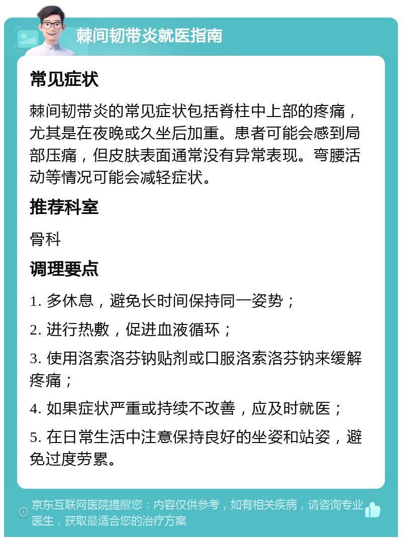 棘间韧带炎就医指南 常见症状 棘间韧带炎的常见症状包括脊柱中上部的疼痛，尤其是在夜晚或久坐后加重。患者可能会感到局部压痛，但皮肤表面通常没有异常表现。弯腰活动等情况可能会减轻症状。 推荐科室 骨科 调理要点 1. 多休息，避免长时间保持同一姿势； 2. 进行热敷，促进血液循环； 3. 使用洛索洛芬钠贴剂或口服洛索洛芬钠来缓解疼痛； 4. 如果症状严重或持续不改善，应及时就医； 5. 在日常生活中注意保持良好的坐姿和站姿，避免过度劳累。