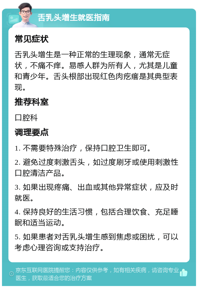 舌乳头增生就医指南 常见症状 舌乳头增生是一种正常的生理现象，通常无症状，不痛不痒。易感人群为所有人，尤其是儿童和青少年。舌头根部出现红色肉疙瘩是其典型表现。 推荐科室 口腔科 调理要点 1. 不需要特殊治疗，保持口腔卫生即可。 2. 避免过度刺激舌头，如过度刷牙或使用刺激性口腔清洁产品。 3. 如果出现疼痛、出血或其他异常症状，应及时就医。 4. 保持良好的生活习惯，包括合理饮食、充足睡眠和适当运动。 5. 如果患者对舌乳头增生感到焦虑或困扰，可以考虑心理咨询或支持治疗。