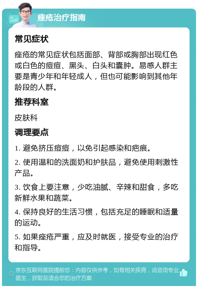 痤疮治疗指南 常见症状 痤疮的常见症状包括面部、背部或胸部出现红色或白色的痘痘、黑头、白头和囊肿。易感人群主要是青少年和年轻成人，但也可能影响到其他年龄段的人群。 推荐科室 皮肤科 调理要点 1. 避免挤压痘痘，以免引起感染和疤痕。 2. 使用温和的洗面奶和护肤品，避免使用刺激性产品。 3. 饮食上要注意，少吃油腻、辛辣和甜食，多吃新鲜水果和蔬菜。 4. 保持良好的生活习惯，包括充足的睡眠和适量的运动。 5. 如果痤疮严重，应及时就医，接受专业的治疗和指导。