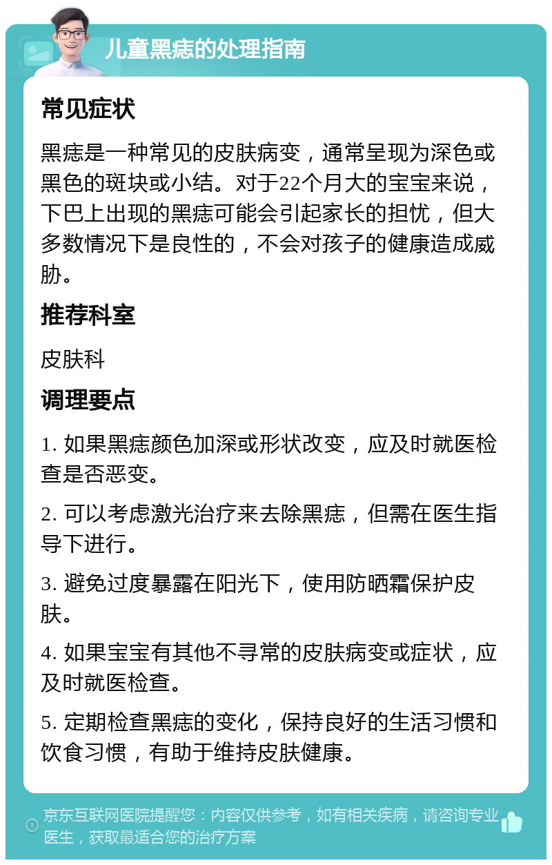 儿童黑痣的处理指南 常见症状 黑痣是一种常见的皮肤病变，通常呈现为深色或黑色的斑块或小结。对于22个月大的宝宝来说，下巴上出现的黑痣可能会引起家长的担忧，但大多数情况下是良性的，不会对孩子的健康造成威胁。 推荐科室 皮肤科 调理要点 1. 如果黑痣颜色加深或形状改变，应及时就医检查是否恶变。 2. 可以考虑激光治疗来去除黑痣，但需在医生指导下进行。 3. 避免过度暴露在阳光下，使用防晒霜保护皮肤。 4. 如果宝宝有其他不寻常的皮肤病变或症状，应及时就医检查。 5. 定期检查黑痣的变化，保持良好的生活习惯和饮食习惯，有助于维持皮肤健康。