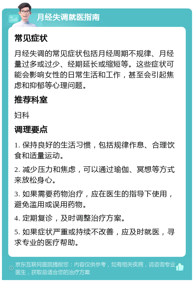 月经失调就医指南 常见症状 月经失调的常见症状包括月经周期不规律、月经量过多或过少、经期延长或缩短等。这些症状可能会影响女性的日常生活和工作，甚至会引起焦虑和抑郁等心理问题。 推荐科室 妇科 调理要点 1. 保持良好的生活习惯，包括规律作息、合理饮食和适量运动。 2. 减少压力和焦虑，可以通过瑜伽、冥想等方式来放松身心。 3. 如果需要药物治疗，应在医生的指导下使用，避免滥用或误用药物。 4. 定期复诊，及时调整治疗方案。 5. 如果症状严重或持续不改善，应及时就医，寻求专业的医疗帮助。