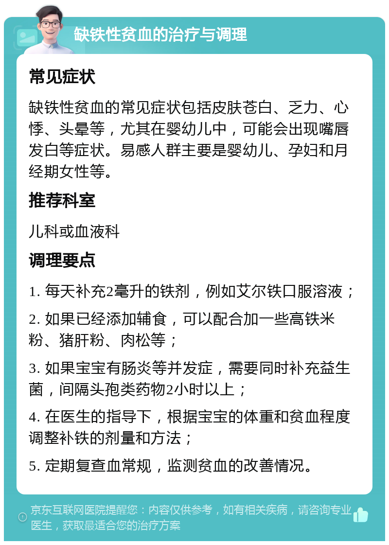 缺铁性贫血的治疗与调理 常见症状 缺铁性贫血的常见症状包括皮肤苍白、乏力、心悸、头晕等，尤其在婴幼儿中，可能会出现嘴唇发白等症状。易感人群主要是婴幼儿、孕妇和月经期女性等。 推荐科室 儿科或血液科 调理要点 1. 每天补充2毫升的铁剂，例如艾尔铁口服溶液； 2. 如果已经添加辅食，可以配合加一些高铁米粉、猪肝粉、肉松等； 3. 如果宝宝有肠炎等并发症，需要同时补充益生菌，间隔头孢类药物2小时以上； 4. 在医生的指导下，根据宝宝的体重和贫血程度调整补铁的剂量和方法； 5. 定期复查血常规，监测贫血的改善情况。