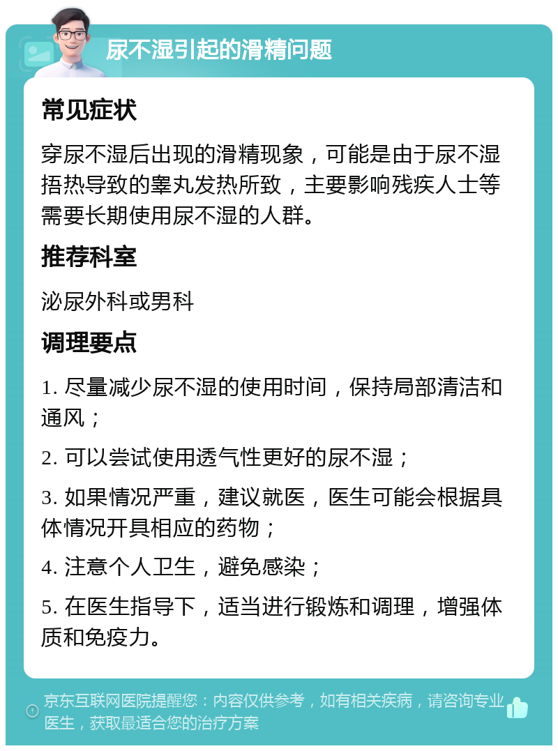 尿不湿引起的滑精问题 常见症状 穿尿不湿后出现的滑精现象，可能是由于尿不湿捂热导致的睾丸发热所致，主要影响残疾人士等需要长期使用尿不湿的人群。 推荐科室 泌尿外科或男科 调理要点 1. 尽量减少尿不湿的使用时间，保持局部清洁和通风； 2. 可以尝试使用透气性更好的尿不湿； 3. 如果情况严重，建议就医，医生可能会根据具体情况开具相应的药物； 4. 注意个人卫生，避免感染； 5. 在医生指导下，适当进行锻炼和调理，增强体质和免疫力。