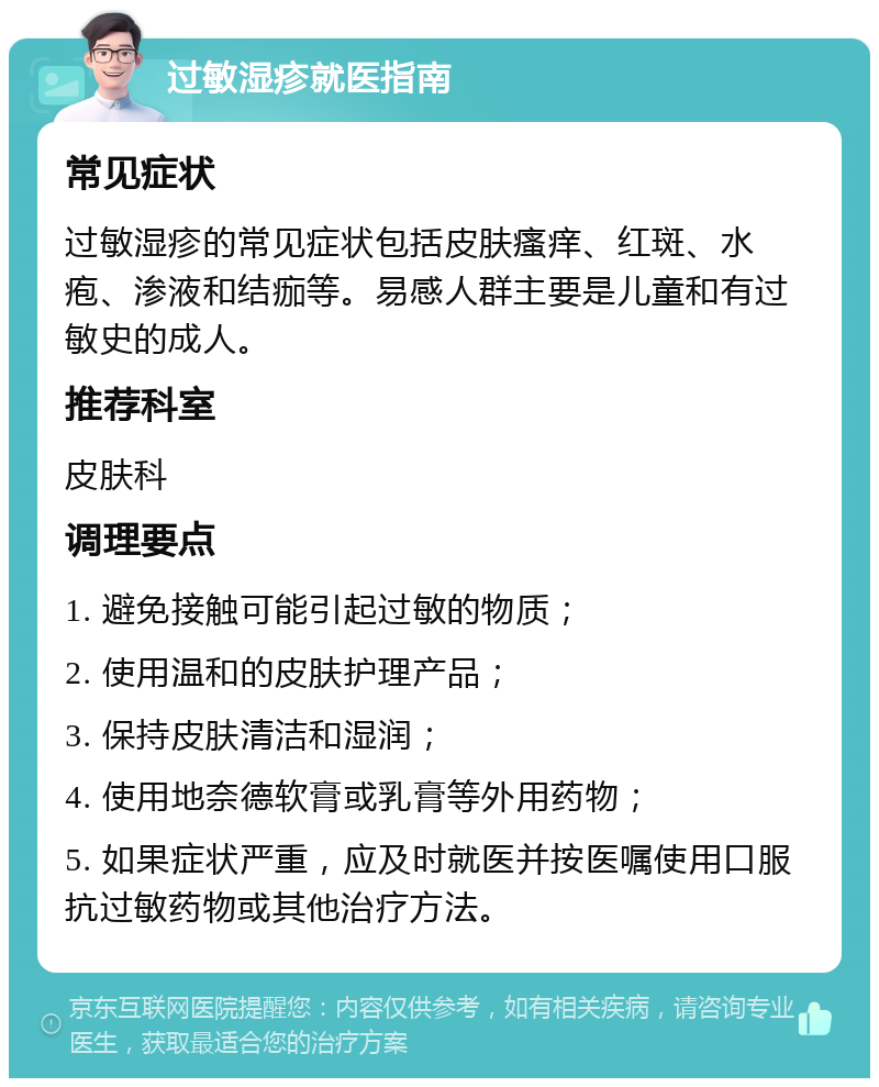 过敏湿疹就医指南 常见症状 过敏湿疹的常见症状包括皮肤瘙痒、红斑、水疱、渗液和结痂等。易感人群主要是儿童和有过敏史的成人。 推荐科室 皮肤科 调理要点 1. 避免接触可能引起过敏的物质； 2. 使用温和的皮肤护理产品； 3. 保持皮肤清洁和湿润； 4. 使用地奈德软膏或乳膏等外用药物； 5. 如果症状严重，应及时就医并按医嘱使用口服抗过敏药物或其他治疗方法。