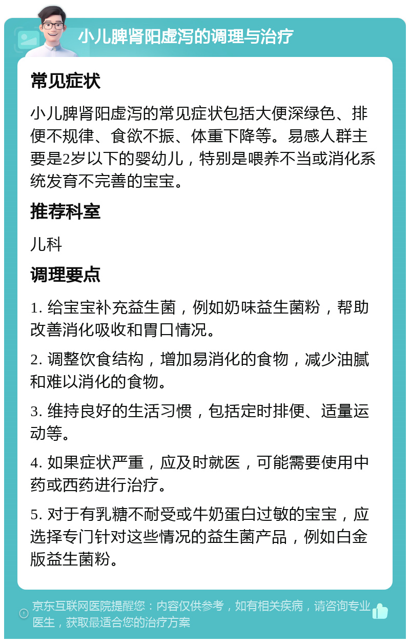 小儿脾肾阳虚泻的调理与治疗 常见症状 小儿脾肾阳虚泻的常见症状包括大便深绿色、排便不规律、食欲不振、体重下降等。易感人群主要是2岁以下的婴幼儿，特别是喂养不当或消化系统发育不完善的宝宝。 推荐科室 儿科 调理要点 1. 给宝宝补充益生菌，例如奶味益生菌粉，帮助改善消化吸收和胃口情况。 2. 调整饮食结构，增加易消化的食物，减少油腻和难以消化的食物。 3. 维持良好的生活习惯，包括定时排便、适量运动等。 4. 如果症状严重，应及时就医，可能需要使用中药或西药进行治疗。 5. 对于有乳糖不耐受或牛奶蛋白过敏的宝宝，应选择专门针对这些情况的益生菌产品，例如白金版益生菌粉。