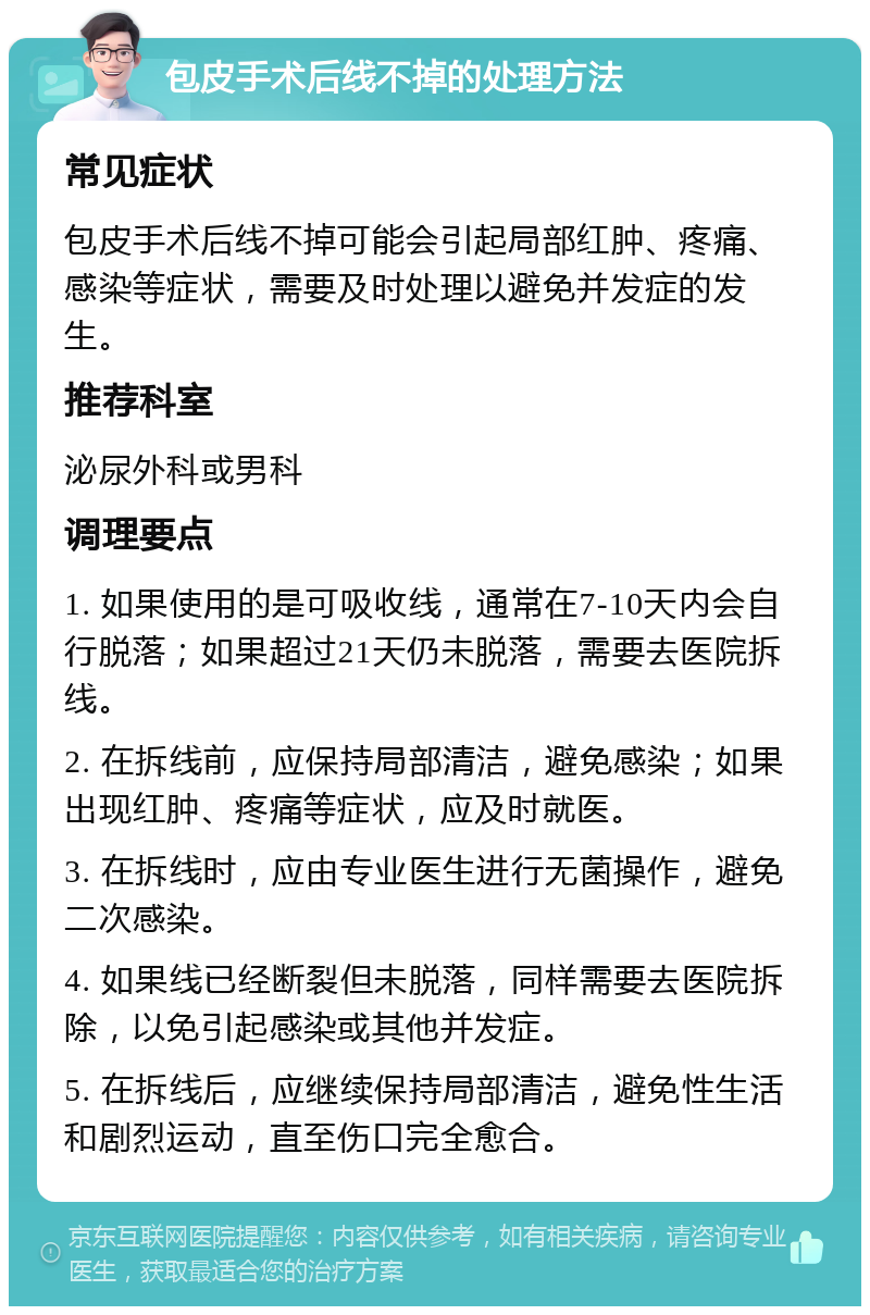 包皮手术后线不掉的处理方法 常见症状 包皮手术后线不掉可能会引起局部红肿、疼痛、感染等症状，需要及时处理以避免并发症的发生。 推荐科室 泌尿外科或男科 调理要点 1. 如果使用的是可吸收线，通常在7-10天内会自行脱落；如果超过21天仍未脱落，需要去医院拆线。 2. 在拆线前，应保持局部清洁，避免感染；如果出现红肿、疼痛等症状，应及时就医。 3. 在拆线时，应由专业医生进行无菌操作，避免二次感染。 4. 如果线已经断裂但未脱落，同样需要去医院拆除，以免引起感染或其他并发症。 5. 在拆线后，应继续保持局部清洁，避免性生活和剧烈运动，直至伤口完全愈合。