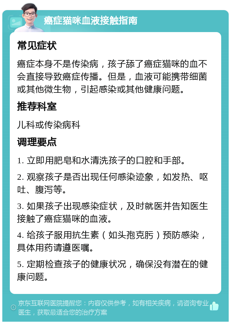 癌症猫咪血液接触指南 常见症状 癌症本身不是传染病，孩子舔了癌症猫咪的血不会直接导致癌症传播。但是，血液可能携带细菌或其他微生物，引起感染或其他健康问题。 推荐科室 儿科或传染病科 调理要点 1. 立即用肥皂和水清洗孩子的口腔和手部。 2. 观察孩子是否出现任何感染迹象，如发热、呕吐、腹泻等。 3. 如果孩子出现感染症状，及时就医并告知医生接触了癌症猫咪的血液。 4. 给孩子服用抗生素（如头孢克肟）预防感染，具体用药请遵医嘱。 5. 定期检查孩子的健康状况，确保没有潜在的健康问题。