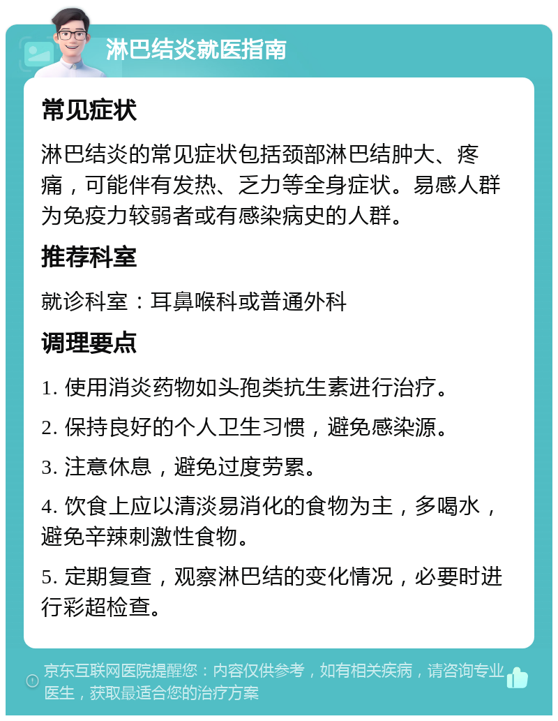 淋巴结炎就医指南 常见症状 淋巴结炎的常见症状包括颈部淋巴结肿大、疼痛，可能伴有发热、乏力等全身症状。易感人群为免疫力较弱者或有感染病史的人群。 推荐科室 就诊科室：耳鼻喉科或普通外科 调理要点 1. 使用消炎药物如头孢类抗生素进行治疗。 2. 保持良好的个人卫生习惯，避免感染源。 3. 注意休息，避免过度劳累。 4. 饮食上应以清淡易消化的食物为主，多喝水，避免辛辣刺激性食物。 5. 定期复查，观察淋巴结的变化情况，必要时进行彩超检查。