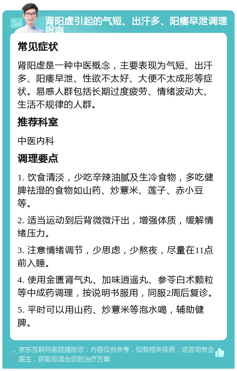 肾阳虚引起的气短、出汗多、阳痿早泄调理指南 常见症状 肾阳虚是一种中医概念，主要表现为气短、出汗多、阳痿早泄、性欲不太好、大便不太成形等症状。易感人群包括长期过度疲劳、情绪波动大、生活不规律的人群。 推荐科室 中医内科 调理要点 1. 饮食清淡，少吃辛辣油腻及生冷食物，多吃健脾祛湿的食物如山药、炒薏米、莲子、赤小豆等。 2. 适当运动到后背微微汗出，增强体质，缓解情绪压力。 3. 注意情绪调节，少思虑，少熬夜，尽量在11点前入睡。 4. 使用金匮肾气丸、加味逍遥丸、参苓白术颗粒等中成药调理，按说明书服用，同服2周后复诊。 5. 平时可以用山药、炒薏米等泡水喝，辅助健脾。