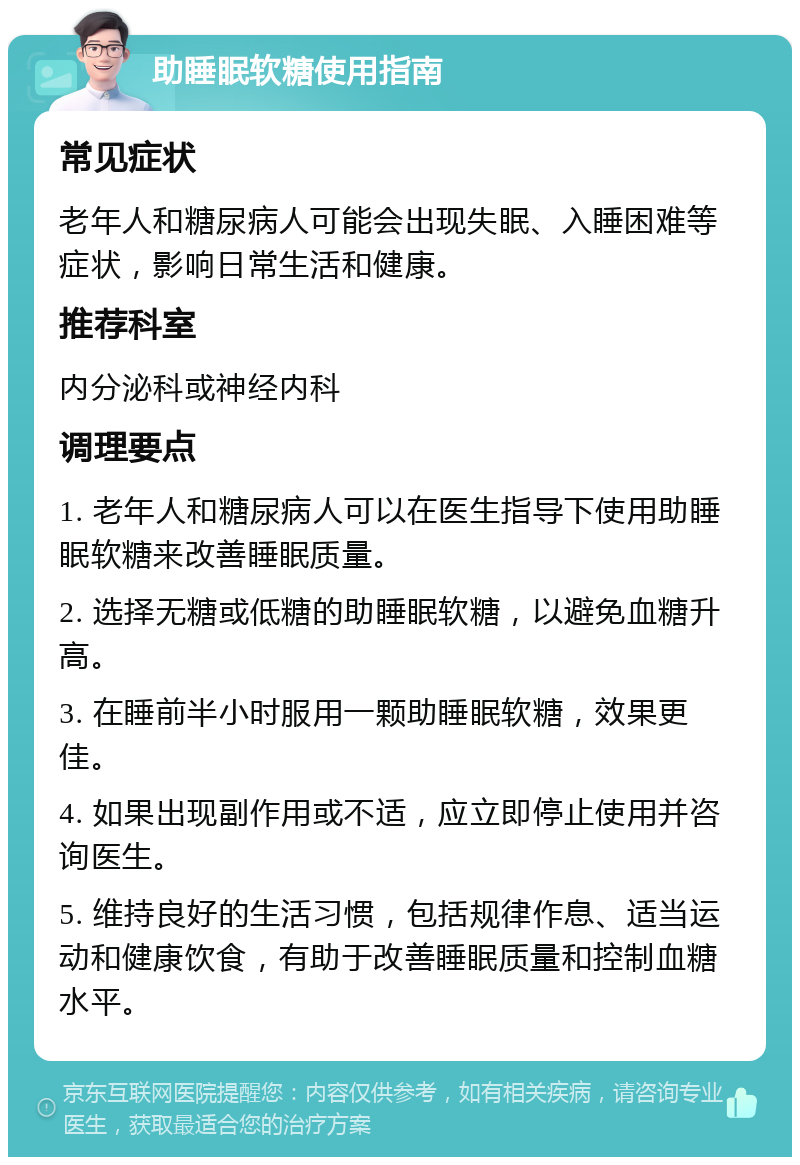 助睡眠软糖使用指南 常见症状 老年人和糖尿病人可能会出现失眠、入睡困难等症状，影响日常生活和健康。 推荐科室 内分泌科或神经内科 调理要点 1. 老年人和糖尿病人可以在医生指导下使用助睡眠软糖来改善睡眠质量。 2. 选择无糖或低糖的助睡眠软糖，以避免血糖升高。 3. 在睡前半小时服用一颗助睡眠软糖，效果更佳。 4. 如果出现副作用或不适，应立即停止使用并咨询医生。 5. 维持良好的生活习惯，包括规律作息、适当运动和健康饮食，有助于改善睡眠质量和控制血糖水平。