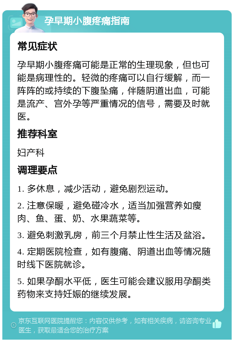 孕早期小腹疼痛指南 常见症状 孕早期小腹疼痛可能是正常的生理现象，但也可能是病理性的。轻微的疼痛可以自行缓解，而一阵阵的或持续的下腹坠痛，伴随阴道出血，可能是流产、宫外孕等严重情况的信号，需要及时就医。 推荐科室 妇产科 调理要点 1. 多休息，减少活动，避免剧烈运动。 2. 注意保暖，避免碰冷水，适当加强营养如瘦肉、鱼、蛋、奶、水果蔬菜等。 3. 避免刺激乳房，前三个月禁止性生活及盆浴。 4. 定期医院检查，如有腹痛、阴道出血等情况随时线下医院就诊。 5. 如果孕酮水平低，医生可能会建议服用孕酮类药物来支持妊娠的继续发展。