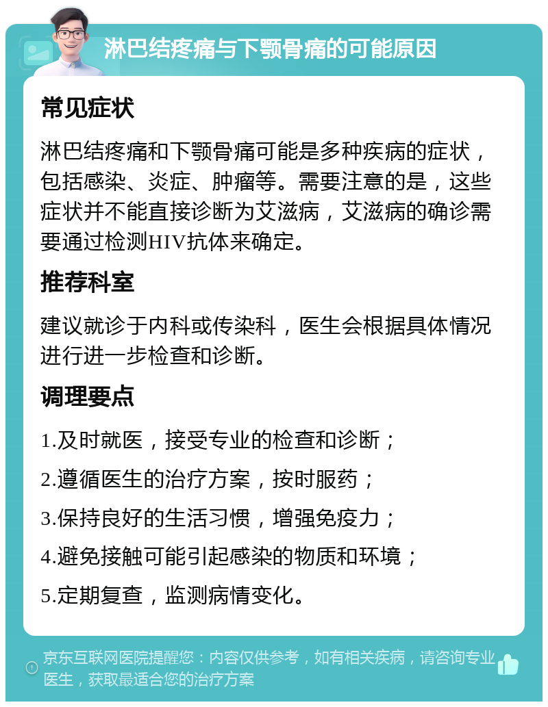 淋巴结疼痛与下颚骨痛的可能原因 常见症状 淋巴结疼痛和下颚骨痛可能是多种疾病的症状，包括感染、炎症、肿瘤等。需要注意的是，这些症状并不能直接诊断为艾滋病，艾滋病的确诊需要通过检测HIV抗体来确定。 推荐科室 建议就诊于内科或传染科，医生会根据具体情况进行进一步检查和诊断。 调理要点 1.及时就医，接受专业的检查和诊断； 2.遵循医生的治疗方案，按时服药； 3.保持良好的生活习惯，增强免疫力； 4.避免接触可能引起感染的物质和环境； 5.定期复查，监测病情变化。