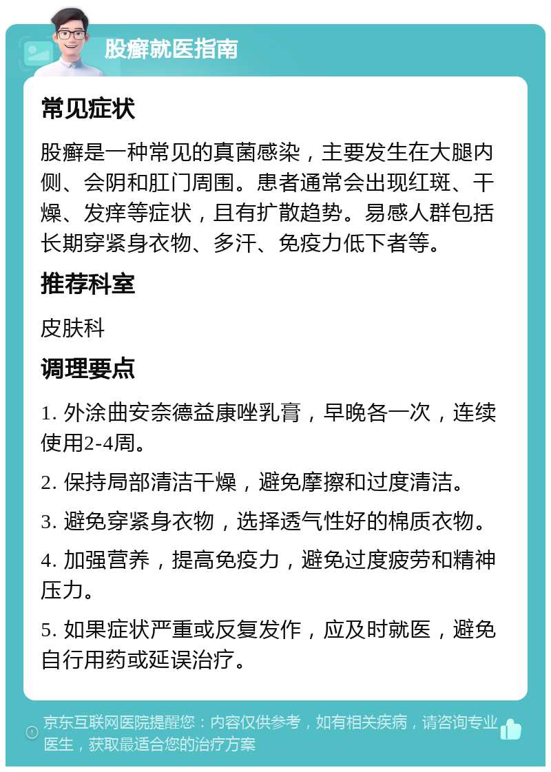 股癣就医指南 常见症状 股癣是一种常见的真菌感染，主要发生在大腿内侧、会阴和肛门周围。患者通常会出现红斑、干燥、发痒等症状，且有扩散趋势。易感人群包括长期穿紧身衣物、多汗、免疫力低下者等。 推荐科室 皮肤科 调理要点 1. 外涂曲安奈德益康唑乳膏，早晚各一次，连续使用2-4周。 2. 保持局部清洁干燥，避免摩擦和过度清洁。 3. 避免穿紧身衣物，选择透气性好的棉质衣物。 4. 加强营养，提高免疫力，避免过度疲劳和精神压力。 5. 如果症状严重或反复发作，应及时就医，避免自行用药或延误治疗。