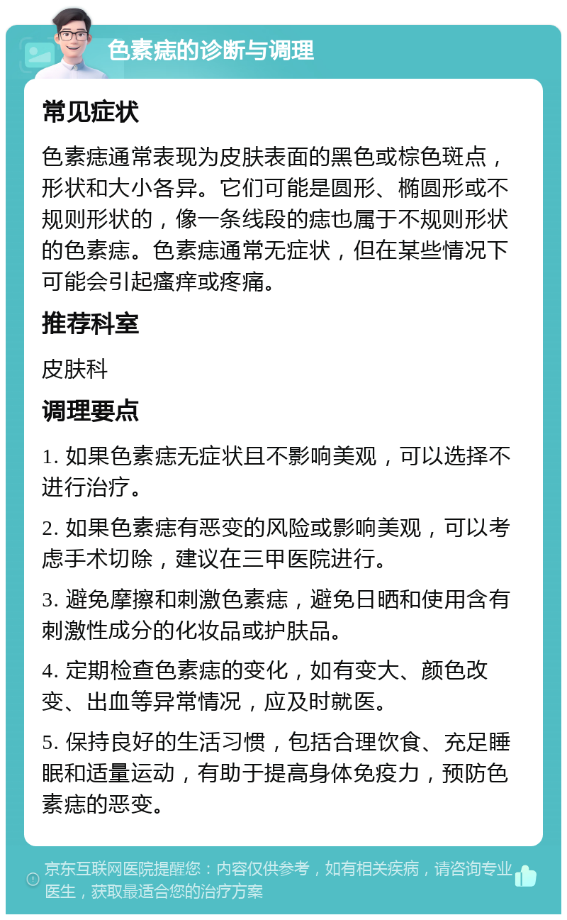 色素痣的诊断与调理 常见症状 色素痣通常表现为皮肤表面的黑色或棕色斑点，形状和大小各异。它们可能是圆形、椭圆形或不规则形状的，像一条线段的痣也属于不规则形状的色素痣。色素痣通常无症状，但在某些情况下可能会引起瘙痒或疼痛。 推荐科室 皮肤科 调理要点 1. 如果色素痣无症状且不影响美观，可以选择不进行治疗。 2. 如果色素痣有恶变的风险或影响美观，可以考虑手术切除，建议在三甲医院进行。 3. 避免摩擦和刺激色素痣，避免日晒和使用含有刺激性成分的化妆品或护肤品。 4. 定期检查色素痣的变化，如有变大、颜色改变、出血等异常情况，应及时就医。 5. 保持良好的生活习惯，包括合理饮食、充足睡眠和适量运动，有助于提高身体免疫力，预防色素痣的恶变。