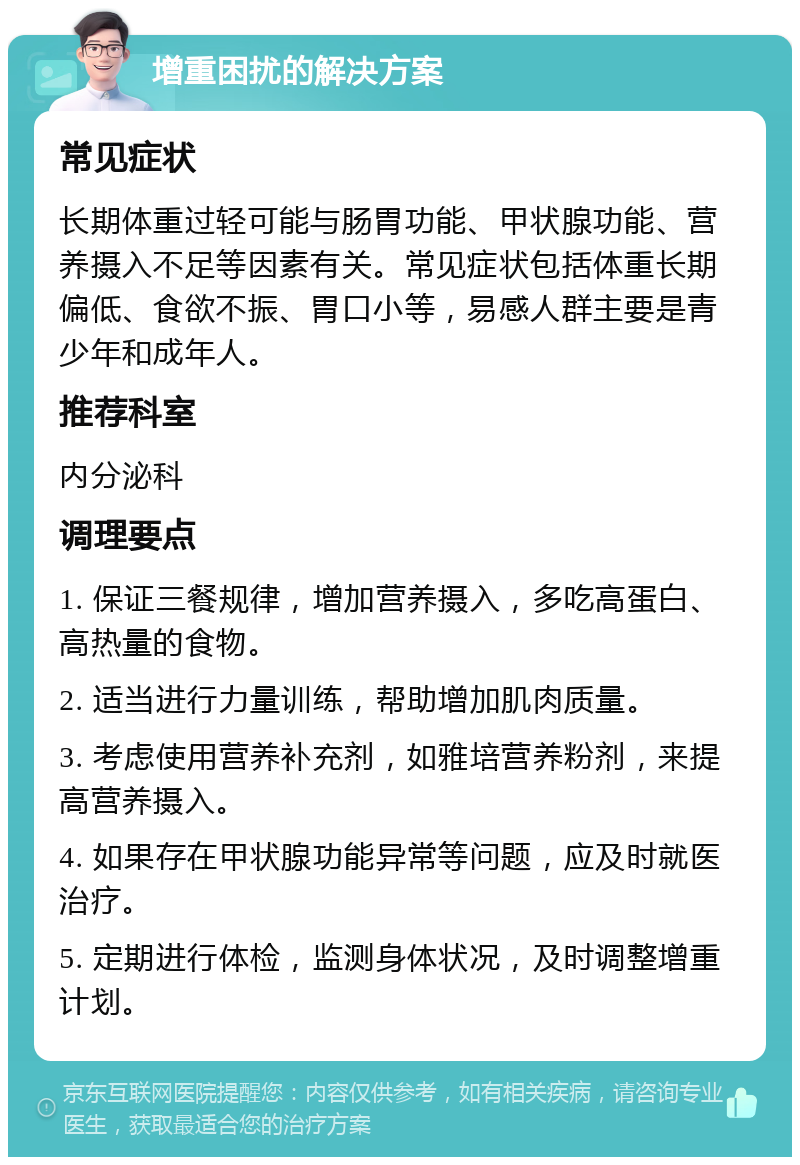 增重困扰的解决方案 常见症状 长期体重过轻可能与肠胃功能、甲状腺功能、营养摄入不足等因素有关。常见症状包括体重长期偏低、食欲不振、胃口小等，易感人群主要是青少年和成年人。 推荐科室 内分泌科 调理要点 1. 保证三餐规律，增加营养摄入，多吃高蛋白、高热量的食物。 2. 适当进行力量训练，帮助增加肌肉质量。 3. 考虑使用营养补充剂，如雅培营养粉剂，来提高营养摄入。 4. 如果存在甲状腺功能异常等问题，应及时就医治疗。 5. 定期进行体检，监测身体状况，及时调整增重计划。