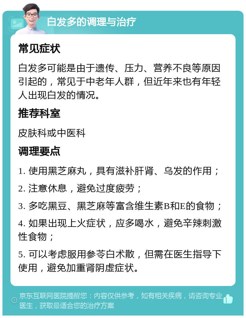 白发多的调理与治疗 常见症状 白发多可能是由于遗传、压力、营养不良等原因引起的，常见于中老年人群，但近年来也有年轻人出现白发的情况。 推荐科室 皮肤科或中医科 调理要点 1. 使用黑芝麻丸，具有滋补肝肾、乌发的作用； 2. 注意休息，避免过度疲劳； 3. 多吃黑豆、黑芝麻等富含维生素B和E的食物； 4. 如果出现上火症状，应多喝水，避免辛辣刺激性食物； 5. 可以考虑服用参苓白术散，但需在医生指导下使用，避免加重肾阴虚症状。