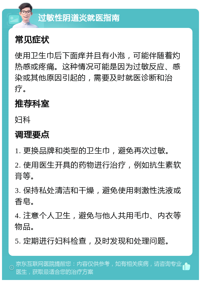 过敏性阴道炎就医指南 常见症状 使用卫生巾后下面痒并且有小泡，可能伴随着灼热感或疼痛。这种情况可能是因为过敏反应、感染或其他原因引起的，需要及时就医诊断和治疗。 推荐科室 妇科 调理要点 1. 更换品牌和类型的卫生巾，避免再次过敏。 2. 使用医生开具的药物进行治疗，例如抗生素软膏等。 3. 保持私处清洁和干燥，避免使用刺激性洗液或香皂。 4. 注意个人卫生，避免与他人共用毛巾、内衣等物品。 5. 定期进行妇科检查，及时发现和处理问题。