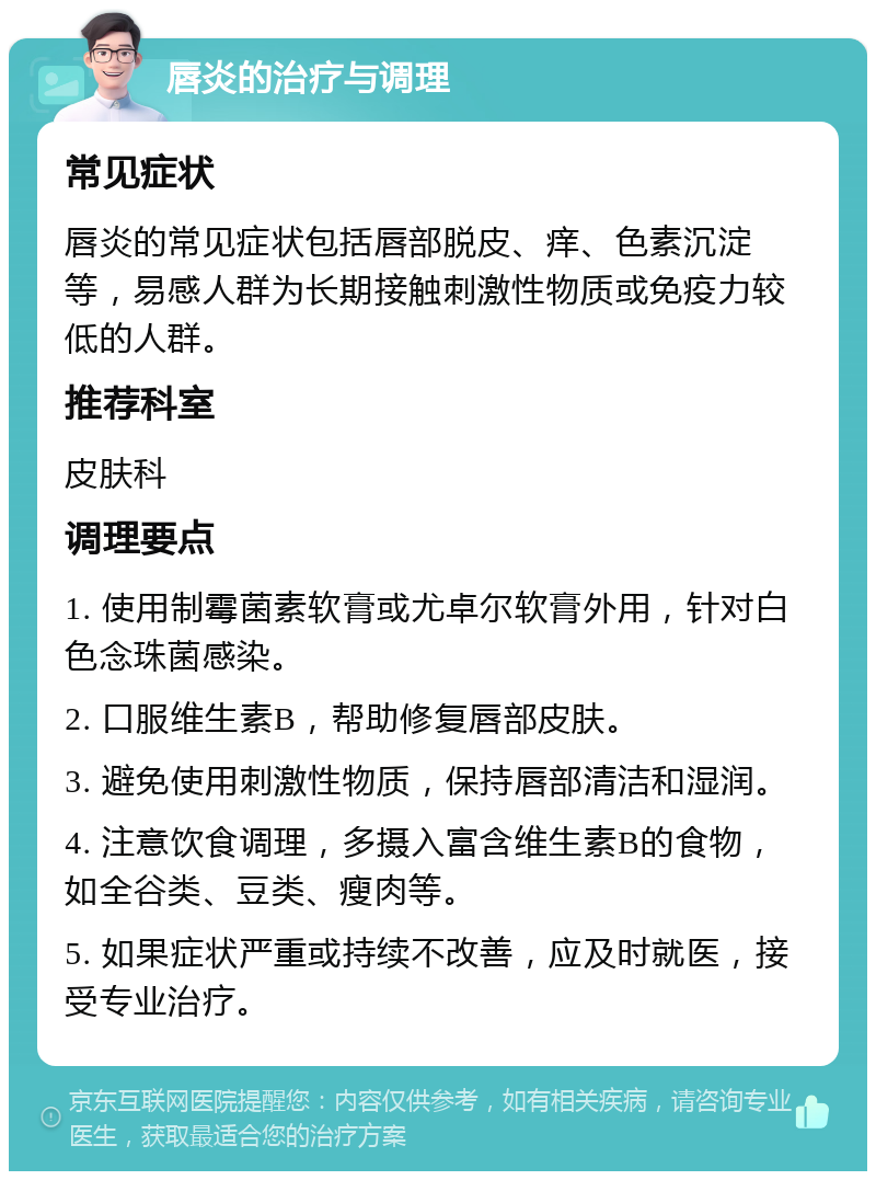 唇炎的治疗与调理 常见症状 唇炎的常见症状包括唇部脱皮、痒、色素沉淀等，易感人群为长期接触刺激性物质或免疫力较低的人群。 推荐科室 皮肤科 调理要点 1. 使用制霉菌素软膏或尤卓尔软膏外用，针对白色念珠菌感染。 2. 口服维生素B，帮助修复唇部皮肤。 3. 避免使用刺激性物质，保持唇部清洁和湿润。 4. 注意饮食调理，多摄入富含维生素B的食物，如全谷类、豆类、瘦肉等。 5. 如果症状严重或持续不改善，应及时就医，接受专业治疗。