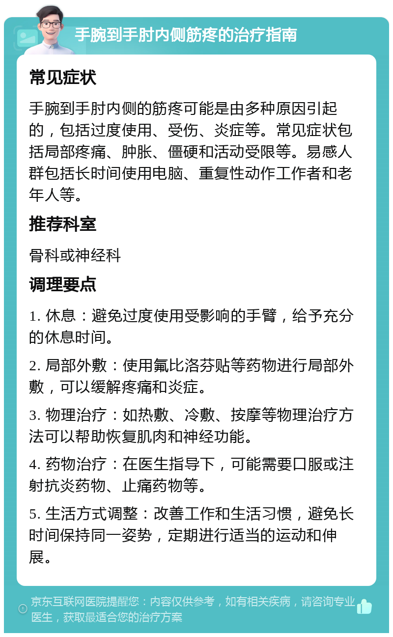 手腕到手肘内侧筋疼的治疗指南 常见症状 手腕到手肘内侧的筋疼可能是由多种原因引起的，包括过度使用、受伤、炎症等。常见症状包括局部疼痛、肿胀、僵硬和活动受限等。易感人群包括长时间使用电脑、重复性动作工作者和老年人等。 推荐科室 骨科或神经科 调理要点 1. 休息：避免过度使用受影响的手臂，给予充分的休息时间。 2. 局部外敷：使用氟比洛芬贴等药物进行局部外敷，可以缓解疼痛和炎症。 3. 物理治疗：如热敷、冷敷、按摩等物理治疗方法可以帮助恢复肌肉和神经功能。 4. 药物治疗：在医生指导下，可能需要口服或注射抗炎药物、止痛药物等。 5. 生活方式调整：改善工作和生活习惯，避免长时间保持同一姿势，定期进行适当的运动和伸展。